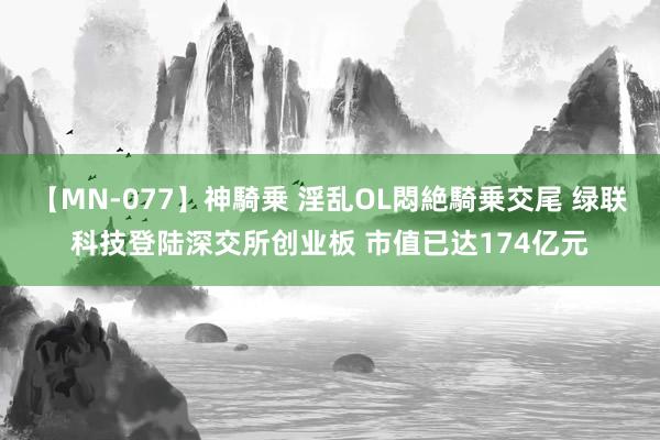 【MN-077】神騎乗 淫乱OL悶絶騎乗交尾 绿联科技登陆深交所创业板 市值已达174亿元