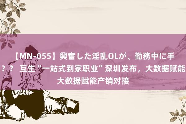 【MN-055】興奮した淫乱OLが、勤務中に手コキ！！？？ 互生“一站式到家职业”深圳发布，大数据赋能产销对接