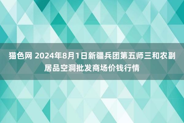 猫色网 2024年8月1日新疆兵团第五师三和农副居品空洞批发商场价钱行情