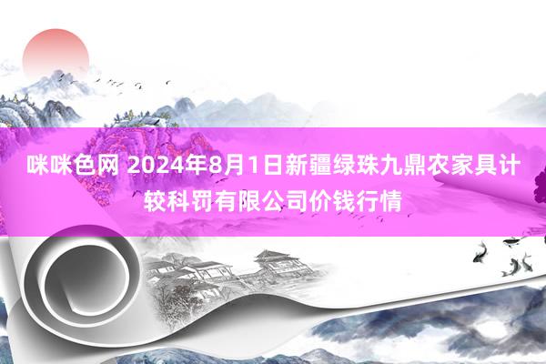 咪咪色网 2024年8月1日新疆绿珠九鼎农家具计较科罚有限公司价钱行情