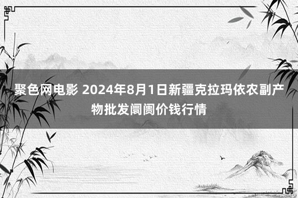 聚色网电影 2024年8月1日新疆克拉玛依农副产物批发阛阓价钱行情