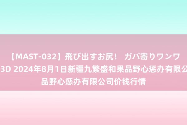 【MAST-032】飛び出すお尻！ ガバ寄りワンワンスタイル 3D 2024年8月1日新疆九繁盛和果品野心惩办有限公司价钱行情