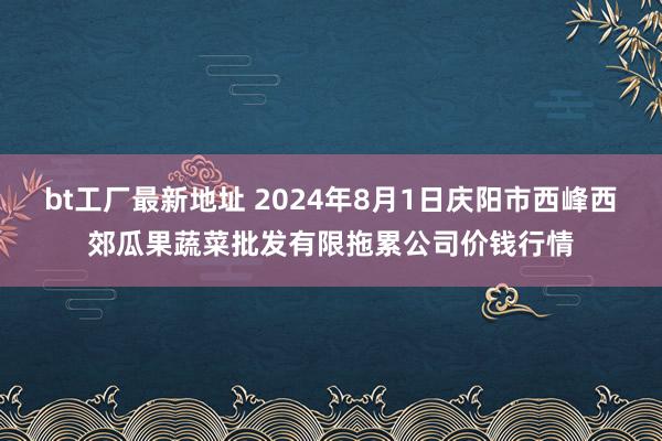 bt工厂最新地址 2024年8月1日庆阳市西峰西郊瓜果蔬菜批发有限拖累公司价钱行情