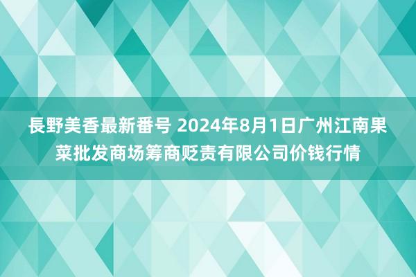 長野美香最新番号 2024年8月1日广州江南果菜批发商场筹商贬责有限公司价钱行情