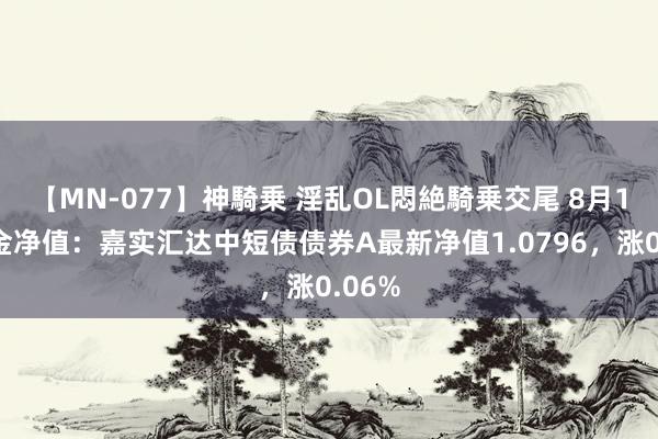 【MN-077】神騎乗 淫乱OL悶絶騎乗交尾 8月1日基金净值：嘉实汇达中短债债券A最新净值1.0796，涨0.06%