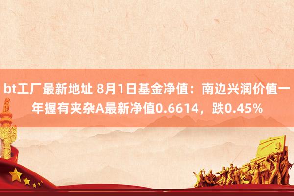 bt工厂最新地址 8月1日基金净值：南边兴润价值一年握有夹杂A最新净值0.6614，跌0.45%