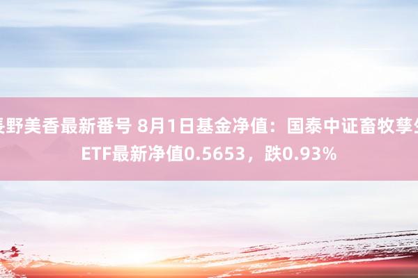 長野美香最新番号 8月1日基金净值：国泰中证畜牧孳生ETF最新净值0.5653，跌0.93%