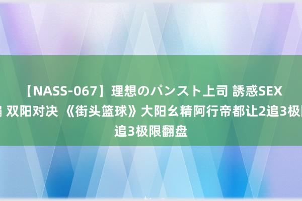 【NASS-067】理想のパンスト上司 誘惑SEX総集編 双阳对决 《街头篮球》大阳幺精阿行帝都让2追3极限翻盘