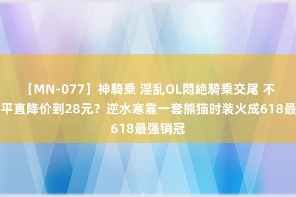 【MN-077】神騎乗 淫乱OL悶絶騎乗交尾 不搞套路平直降价到28元？逆水寒靠一套熊猫时装火成618最强销冠