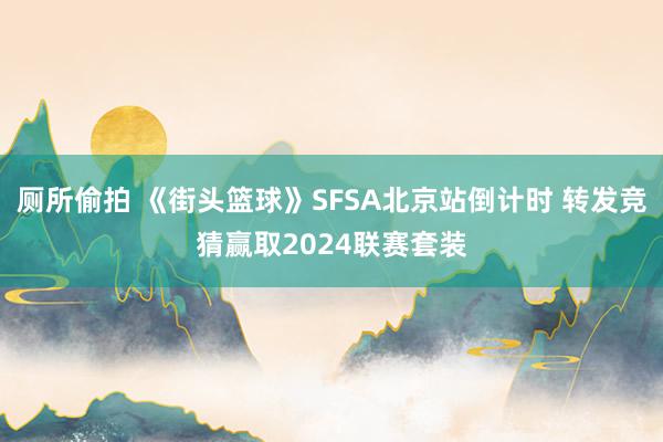 厕所偷拍 《街头篮球》SFSA北京站倒计时 转发竞猜赢取2024联赛套装