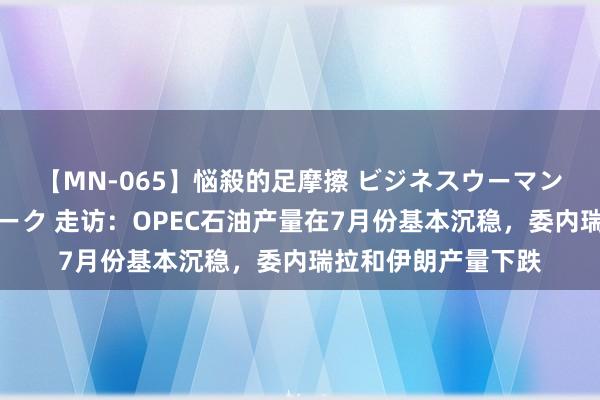 【MN-065】悩殺的足摩擦 ビジネスウーマンの淫らなフットワーク 走访：OPEC石油产量在7月份基本沉稳，委内瑞拉和伊朗产量下跌