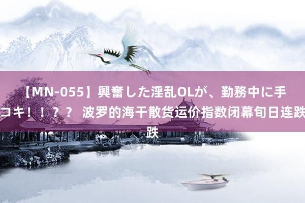 【MN-055】興奮した淫乱OLが、勤務中に手コキ！！？？ 波罗的海干散货运价指数闭幕旬日连跌