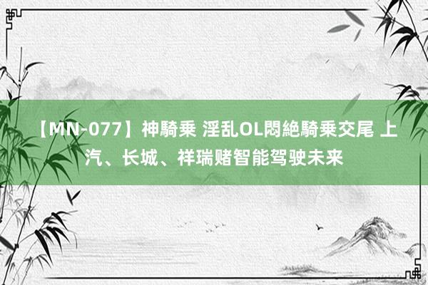 【MN-077】神騎乗 淫乱OL悶絶騎乗交尾 上汽、长城、祥瑞赌智能驾驶未来