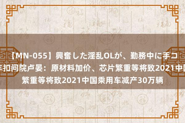 【MN-055】興奮した淫乱OLが、勤務中に手コキ！！？？ 盖世汽车扣问院卢晏：原材料加价、芯片繁重等将致2021中国乘用车减产30万辆