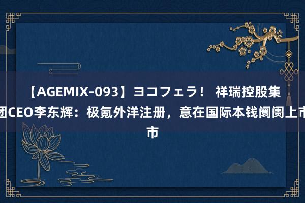 【AGEMIX-093】ヨコフェラ！ 祥瑞控股集团CEO李东辉：极氪外洋注册，意在国际本钱阛阓上市