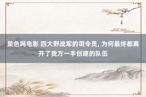 聚色网电影 四大野战军的司令员， 为何最终都离开了我方一手创建的队伍