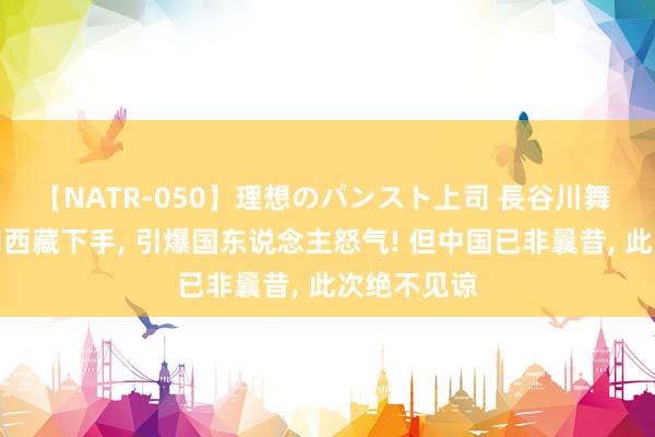 【NATR-050】理想のパンスト上司 長谷川舞 好意思国向西藏下手, 引爆国东说念主怒气! 但中国已非曩昔, 此次绝不见谅