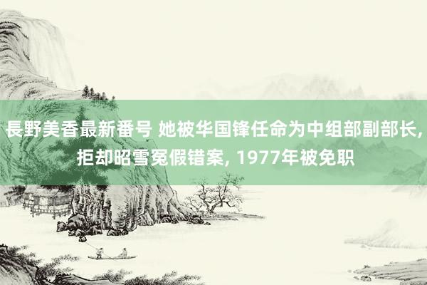 長野美香最新番号 她被华国锋任命为中组部副部长， 拒却昭雪冤假错案， 1977年被免职