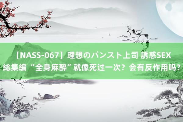 【NASS-067】理想のパンスト上司 誘惑SEX総集編 “全身麻醉”就像死过一次？会有反作用吗？