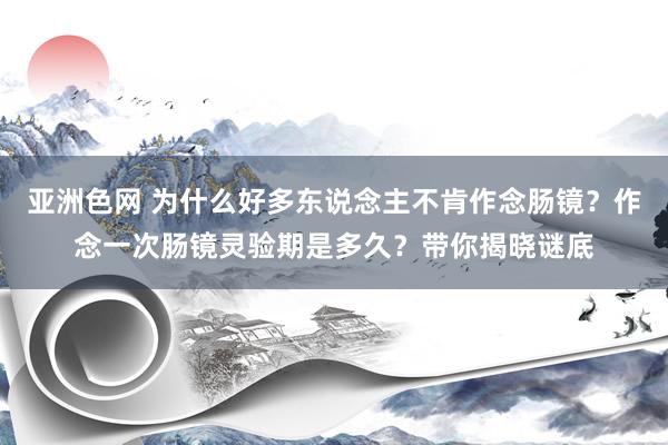 亚洲色网 为什么好多东说念主不肯作念肠镜？作念一次肠镜灵验期是多久？带你揭晓谜底