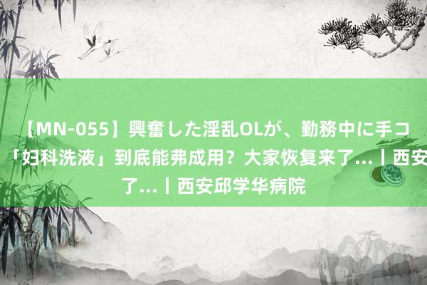 【MN-055】興奮した淫乱OLが、勤務中に手コキ！！？？ 「妇科洗液」到底能弗成用？大家恢复来了...丨西安邱学华病院