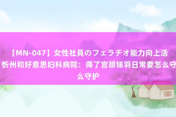 【MN-047】女性社員のフェラチオ能力向上活動 忻州和好意思妇科病院：得了宫颈铩羽日常要怎么守护