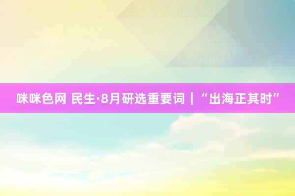 咪咪色网 民生·8月研选重要词｜“出海正其时”