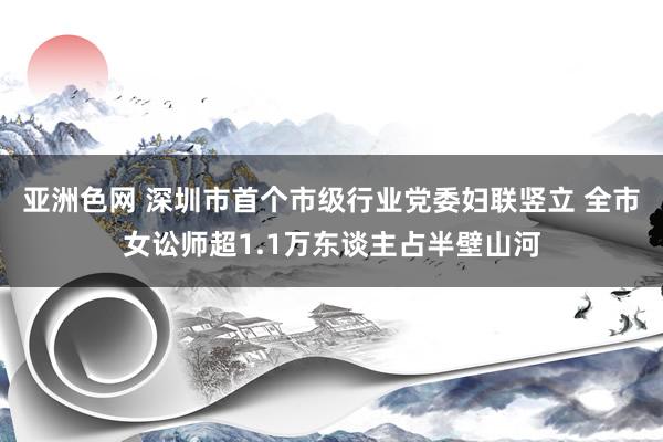 亚洲色网 深圳市首个市级行业党委妇联竖立 全市女讼师超1.1万东谈主占半壁山河