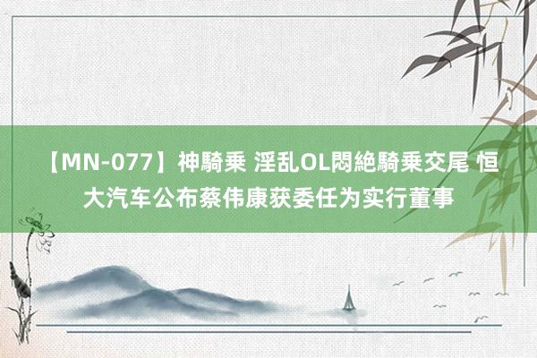 【MN-077】神騎乗 淫乱OL悶絶騎乗交尾 恒大汽车公布蔡伟康获委任为实行董事