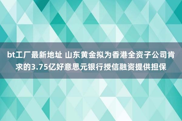 bt工厂最新地址 山东黄金拟为香港全资子公司肯求的3.75亿好意思元银行授信融资提供担保