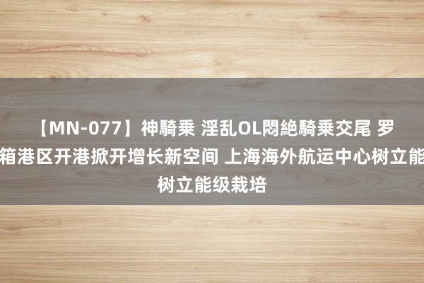 【MN-077】神騎乗 淫乱OL悶絶騎乗交尾 罗泾集装箱港区开港掀开增长新空间 上海海外航运中心树立能级栽培