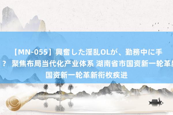 【MN-055】興奮した淫乱OLが、勤務中に手コキ！！？？ 聚焦布局当代化产业体系 湖南省市国资新一轮革新衔枚疾进