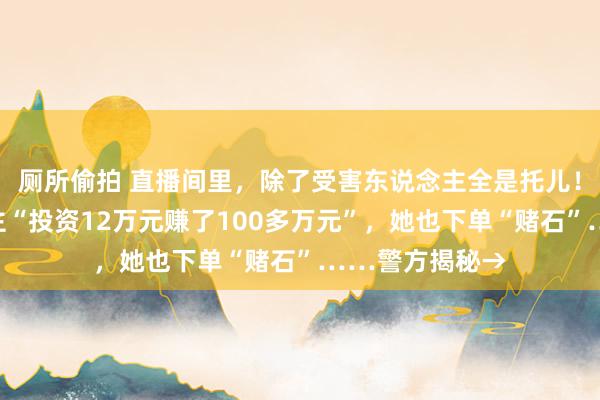 厕所偷拍 直播间里，除了受害东说念主全是托儿！看到有东说念主“投资12万元赚了100多万元”，她也下单“赌石”……警方揭秘→