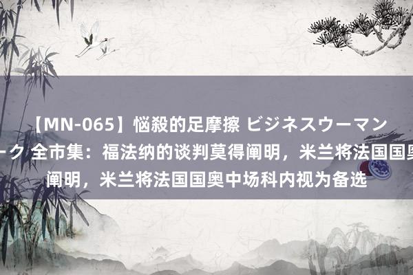 【MN-065】悩殺的足摩擦 ビジネスウーマンの淫らなフットワーク 全市集：福法纳的谈判莫得阐明，米兰将法国国奥中场科内视为备选