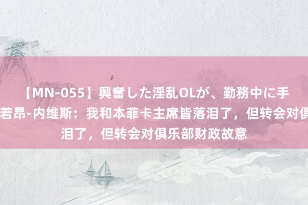 【MN-055】興奮した淫乱OLが、勤務中に手コキ！！？？ 若昂-内维斯：我和本菲卡主席皆落泪了，但转会对俱乐部财政故意