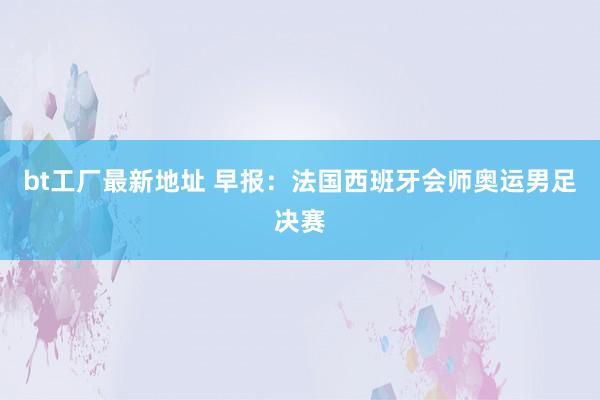 bt工厂最新地址 早报：法国西班牙会师奥运男足决赛