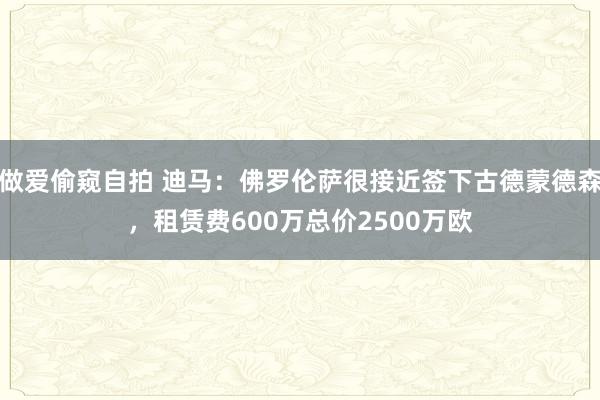 做爱偷窥自拍 迪马：佛罗伦萨很接近签下古德蒙德森，租赁费600万总价2500万欧