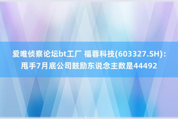 爱唯侦察论坛bt工厂 福蓉科技(603327.SH)：甩手7月底公司鼓励东说念主数是44492