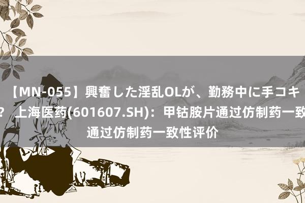 【MN-055】興奮した淫乱OLが、勤務中に手コキ！！？？ 上海医药(601607.SH)：甲钴胺片通过仿制药一致性评价