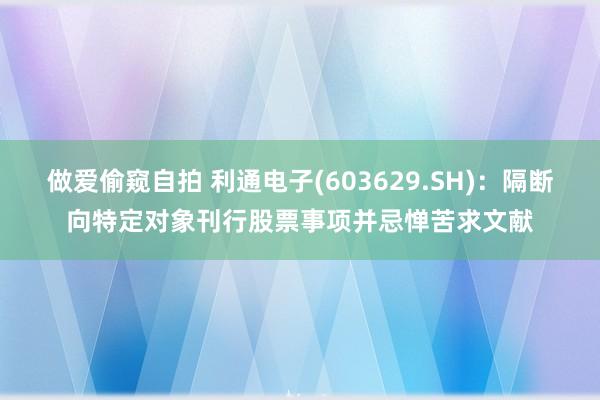 做爱偷窥自拍 利通电子(603629.SH)：隔断向特定对象刊行股票事项并忌惮苦求文献