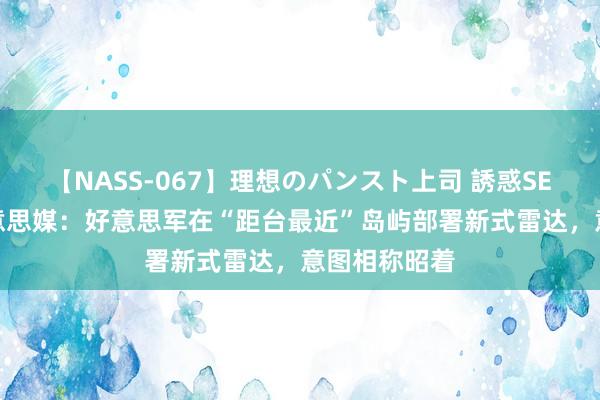 【NASS-067】理想のパンスト上司 誘惑SEX総集編 好意思媒：好意思军在“距台最近”岛屿部署新式雷达，意图相称昭着