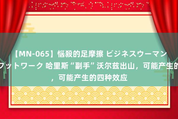 【MN-065】悩殺的足摩擦 ビジネスウーマンの淫らなフットワーク 哈里斯“副手”沃尔兹出山，可能产生的四种效应