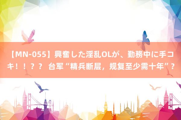 【MN-055】興奮した淫乱OLが、勤務中に手コキ！！？？ 台军“精兵断层，规复至少需十年”？