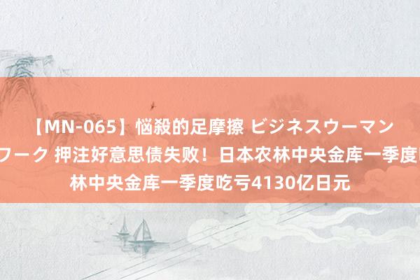 【MN-065】悩殺的足摩擦 ビジネスウーマンの淫らなフットワーク 押注好意思债失败！日本农林中央金库一季度吃亏4130亿日元