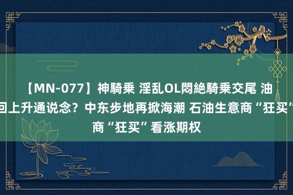 【MN-077】神騎乗 淫乱OL悶絶騎乗交尾 油价有望重回上升通说念？中东步地再掀海潮 石油生意商“狂买”看涨期权