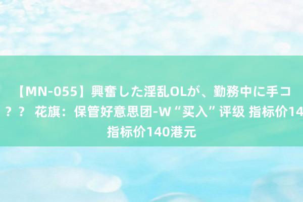 【MN-055】興奮した淫乱OLが、勤務中に手コキ！！？？ 花旗：保管好意思团-W“买入”评级 指标价140港元