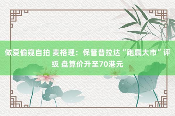 做爱偷窥自拍 麦格理：保管普拉达“跑赢大市”评级 盘算价升至70港元