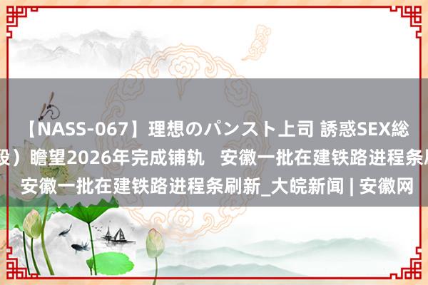 【NASS-067】理想のパンスト上司 誘惑SEX総集編  宁淮铁路（安徽段）瞻望2026年完成铺轨   安徽一批在建铁路进程条刷新_大皖新闻 | 安徽网