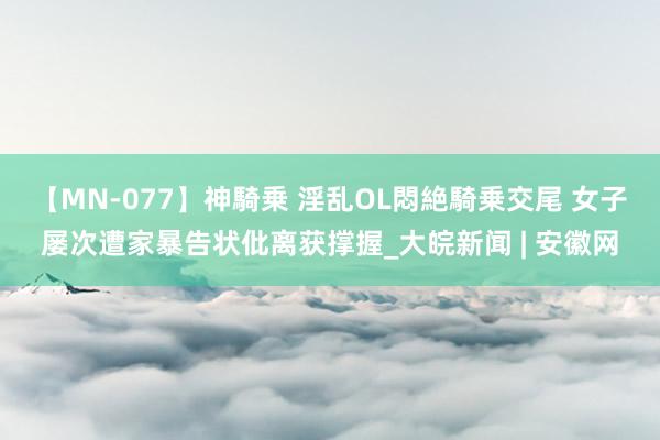 【MN-077】神騎乗 淫乱OL悶絶騎乗交尾 女子屡次遭家暴告状仳离获撑握_大皖新闻 | 安徽网