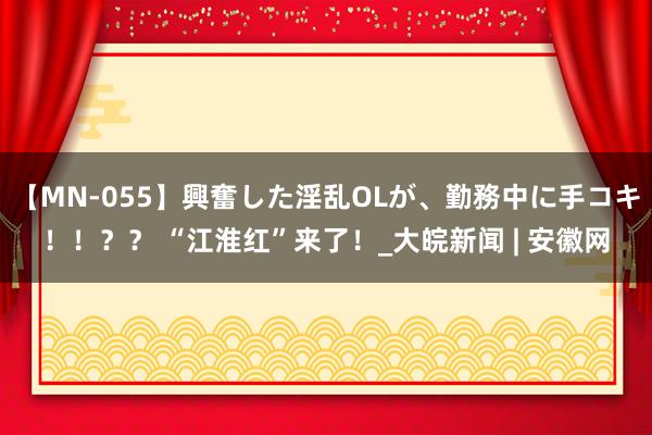 【MN-055】興奮した淫乱OLが、勤務中に手コキ！！？？ “江淮红”来了！_大皖新闻 | 安徽网